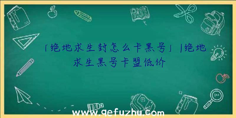 「绝地求生封怎么卡黑号」|绝地求生黑号卡盟低价